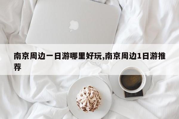 南京周边一日游哪里好玩,南京周边1日游推荐