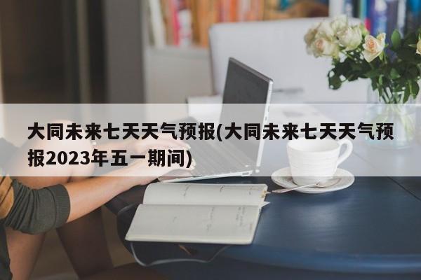 大同未来七天天气预报(大同未来七天天气预报2023年五一期间) 第1张