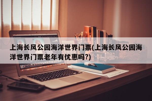 上海长风公园海洋世界门票(上海长风公园海洋世界门票老年有优惠吗?)