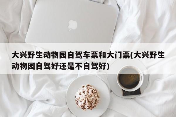 大兴野生动物园自驾车票和大门票(大兴野生动物园自驾好还是不自驾好)