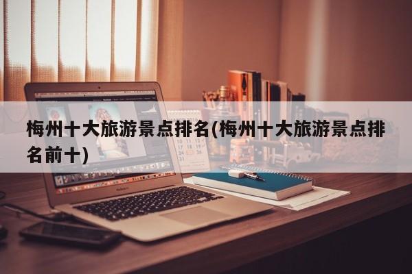梅州十大旅游景点排名(梅州十大旅游景点排名前十)