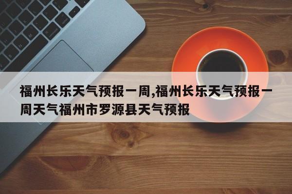福州长乐天气预报一周,福州长乐天气预报一周天气福州市罗源县天气预报 第1张