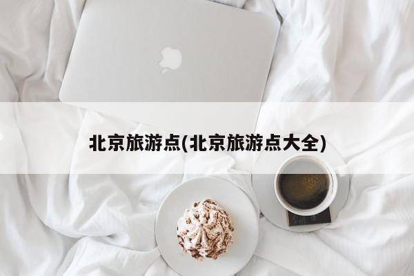 北京旅游点(北京旅游点大全)