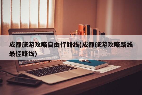 成都旅游攻略自由行路线(成都旅游攻略路线最佳路线)