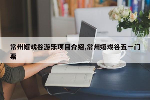 常州嬉戏谷游乐项目介绍,常州嬉戏谷五一门票
