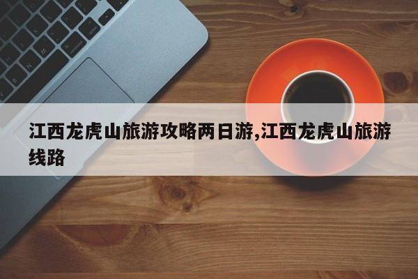江西龙虎山旅游攻略两日游,江西龙虎山旅游线路