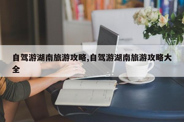 自驾游湖南旅游攻略,自驾游湖南旅游攻略大全