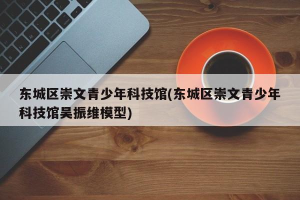 东城区崇文青少年科技馆(东城区崇文青少年科技馆吴振维模型)