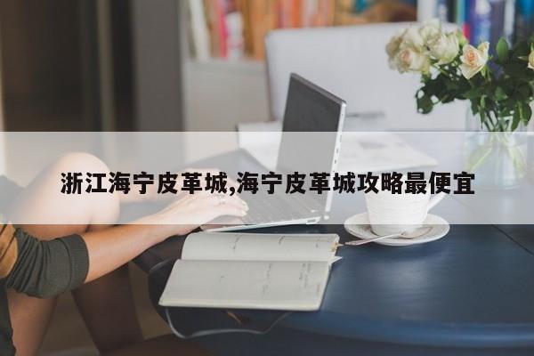 浙江海宁皮革城,海宁皮革城攻略最便宜