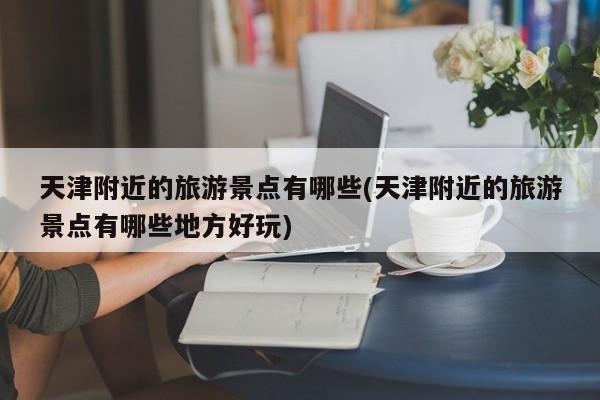 天津附近的旅游景点有哪些(天津附近的旅游景点有哪些地方好玩)