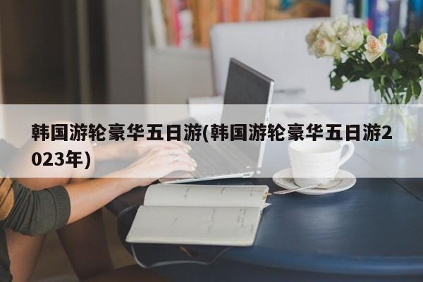 韩国游轮豪华五日游(韩国游轮豪华五日游2023年)
