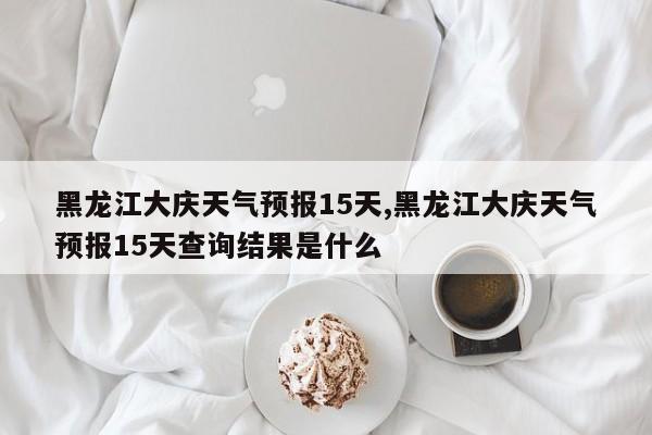 黑龙江大庆天气预报15天,黑龙江大庆天气预报15天查询结果是什么 第1张