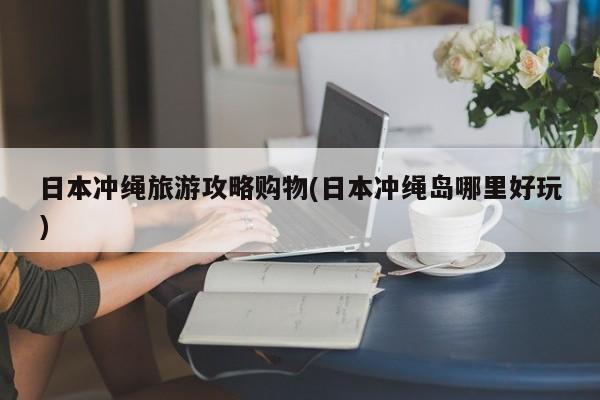 日本冲绳旅游攻略购物(日本冲绳岛哪里好玩)