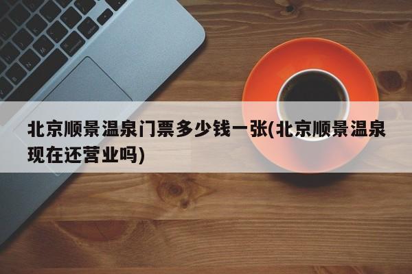 北京顺景温泉门票多少钱一张(北京顺景温泉现在还营业吗)