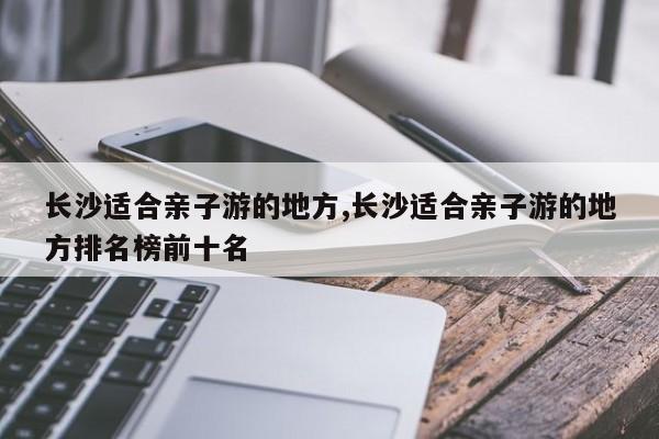 长沙适合亲子游的地方,长沙适合亲子游的地方排名榜前十名