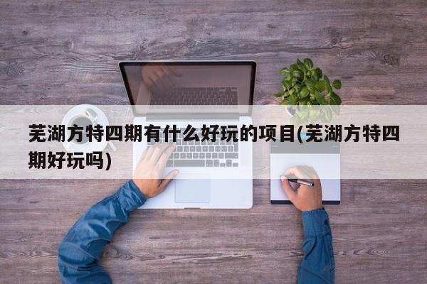 芜湖方特四期有什么好玩的项目(芜湖方特四期好玩吗)