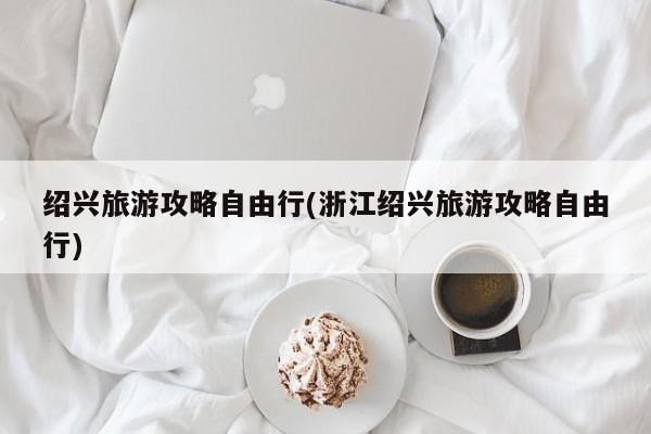 绍兴旅游攻略自由行(浙江绍兴旅游攻略自由行)