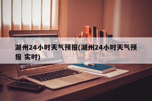 湖州24小时天气预报(湖州24小时天气预报 实时) 第1张