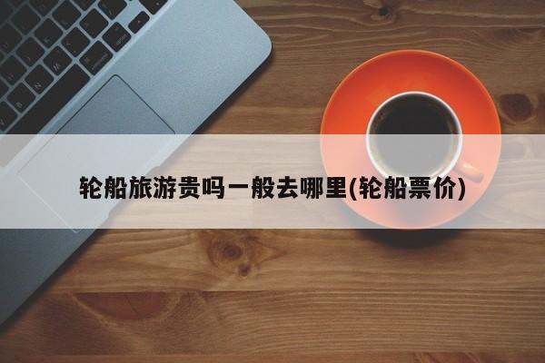 轮船旅游贵吗一般去哪里(轮船票价)