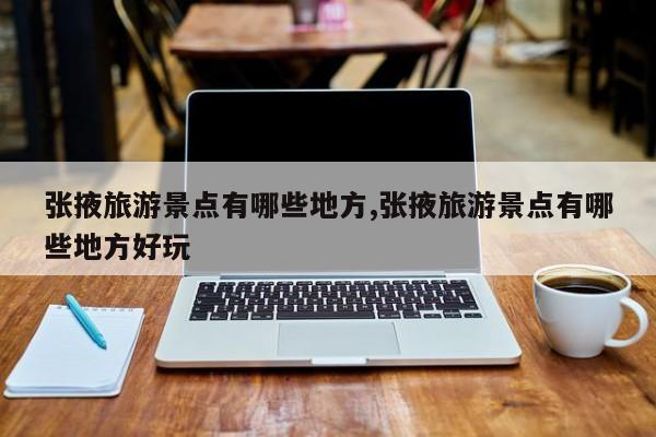张掖旅游景点有哪些地方,张掖旅游景点有哪些地方好玩
