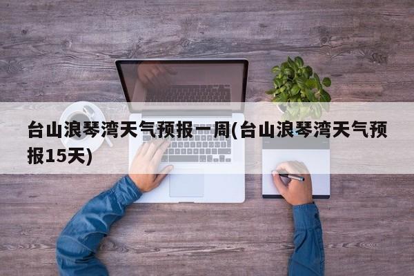 台山浪琴湾天气预报一周(台山浪琴湾天气预报15天) 第1张