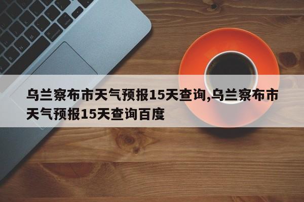 乌兰察布市天气预报15天查询,乌兰察布市天气预报15天查询百度 第1张