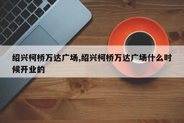 绍兴柯桥万达广场,绍兴柯桥万达广场什么时候开业的