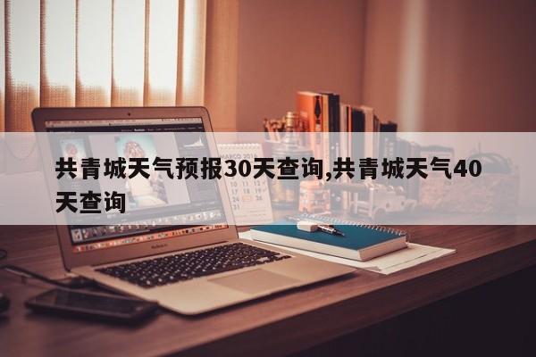共青城天气预报30天查询,共青城天气40天查询 第1张