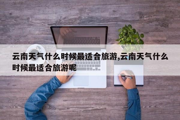 云南天气什么时候最适合旅游,云南天气什么时候最适合旅游呢