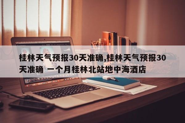 桂林天气预报30天准确,桂林天气预报30天准确 一个月桂林北站地中海酒店