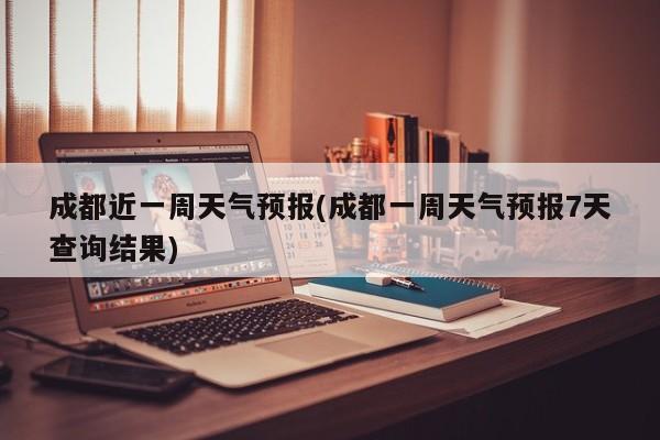 成都近一周天气预报(成都一周天气预报7天查询结果)