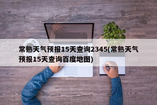 常熟天气预报15天查询2345(常熟天气预报15天查询百度地图)