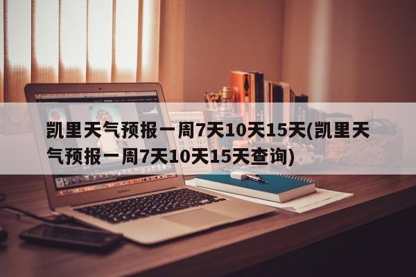 凯里天气预报一周7天10天15天(凯里天气预报一周7天10天15天查询)