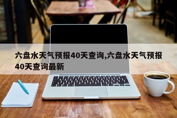 六盘水天气预报40天查询,六盘水天气预报40天查询最新