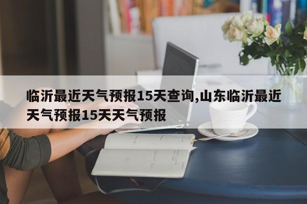 临沂最近天气预报15天查询,山东临沂最近天气预报15天天气预报