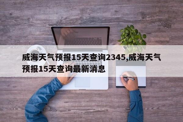 威海天气预报15天查询2345,威海天气预报15天查询最新消息