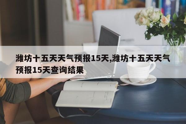 潍坊十五天天气预报15天,潍坊十五天天气预报15天查询结果