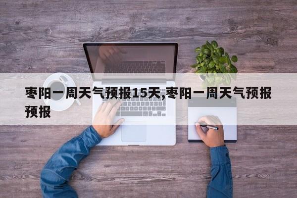 枣阳一周天气预报15天,枣阳一周天气预报预报