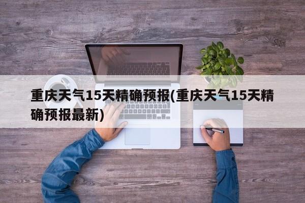 重庆天气15天精确预报(重庆天气15天精确预报最新)