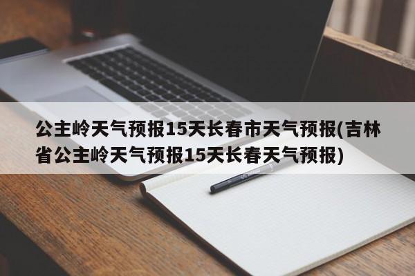 公主岭天气预报15天长春市天气预报(吉林省公主岭天气预报15天长春天气预报)