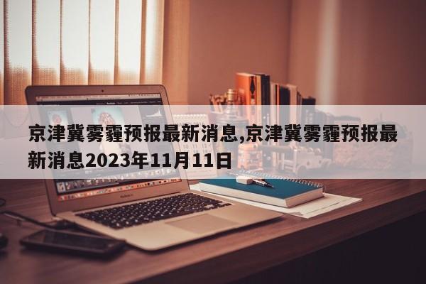 京津冀雾霾预报最新消息,京津冀雾霾预报最新消息2023年11月11日