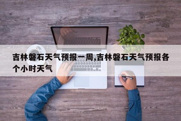 吉林磐石天气预报一周,吉林磐石天气预报各个小时天气 第1张