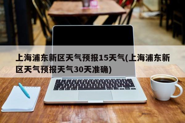 上海浦东新区天气预报15天气(上海浦东新区天气预报天气30天准确)