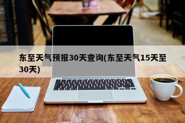 东至天气预报30天查询(东至天气15天至30天)