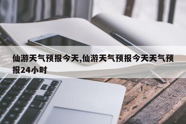 仙游天气预报今天,仙游天气预报今天天气预报24小时