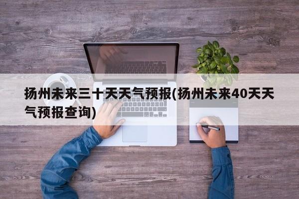 扬州未来三十天天气预报(扬州未来40天天气预报查询)