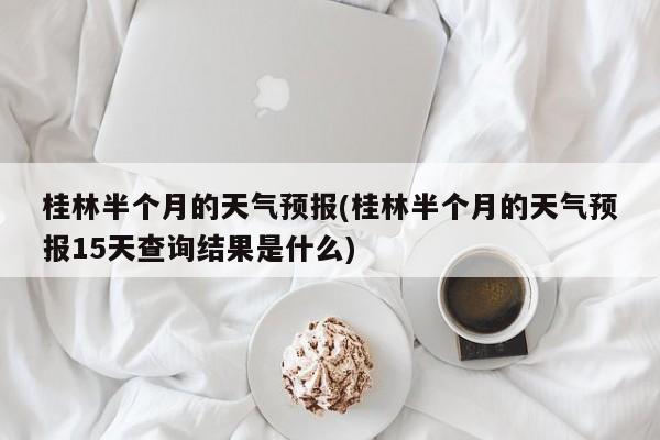 桂林半个月的天气预报(桂林半个月的天气预报15天查询结果是什么)