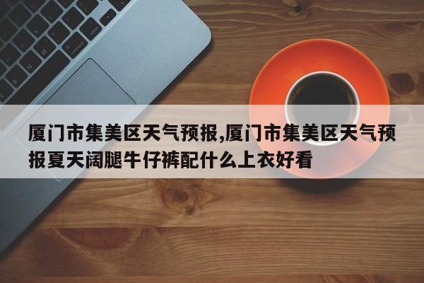 厦门市集美区天气预报,厦门市集美区天气预报夏天阔腿牛仔裤配什么上衣好看