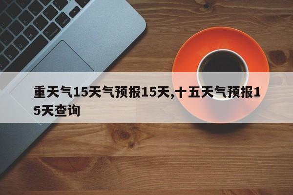 重天气15天气预报15天,十五天气预报15天查询