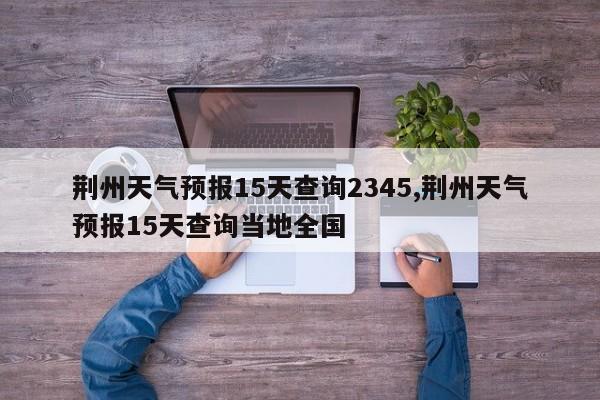 荆州天气预报15天查询2345,荆州天气预报15天查询当地全国